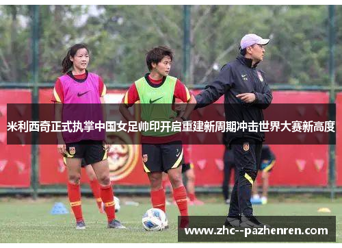 米利西奇正式执掌中国女足帅印开启重建新周期冲击世界大赛新高度